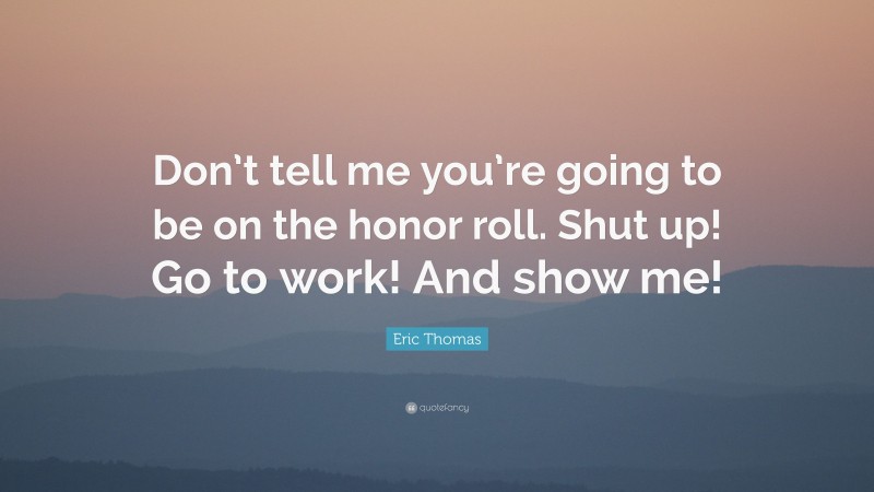 Eric Thomas Quote: “Don’t tell me you’re going to be on the honor roll. Shut up! Go to work! And show me!”