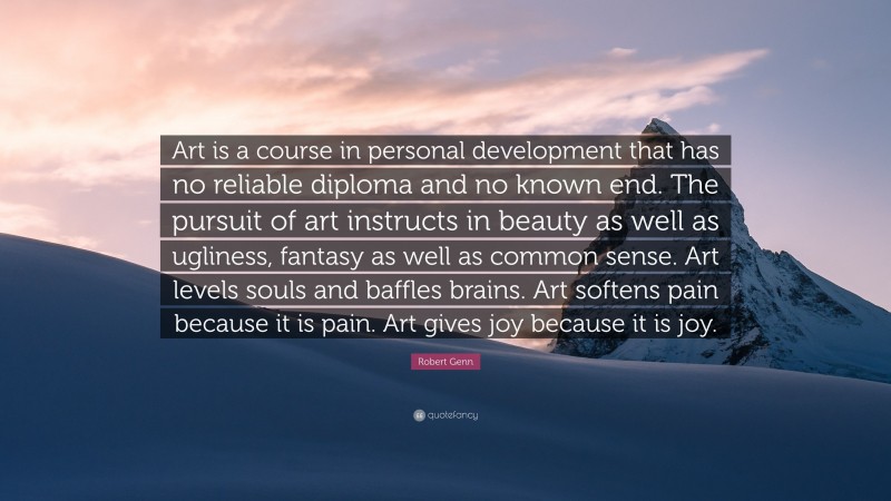 Robert Genn Quote: “Art is a course in personal development that has no reliable diploma and no known end. The pursuit of art instructs in beauty as well as ugliness, fantasy as well as common sense. Art levels souls and baffles brains. Art softens pain because it is pain. Art gives joy because it is joy.”