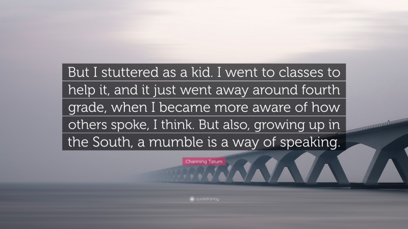 Channing Tatum Quote: “But I stuttered as a kid. I went to classes to help it, and it just went away around fourth grade, when I became more aware of how others spoke, I think. But also, growing up in the South, a mumble is a way of speaking.”