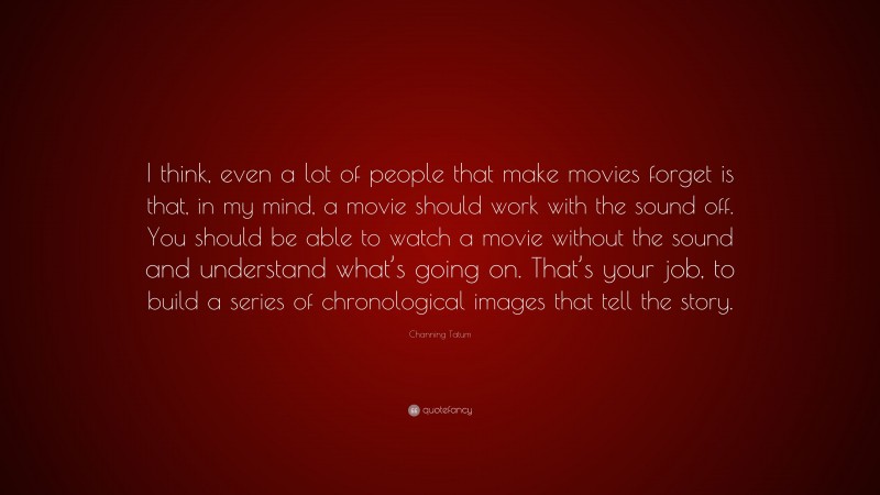 Channing Tatum Quote: “I think, even a lot of people that make movies forget is that, in my mind, a movie should work with the sound off. You should be able to watch a movie without the sound and understand what’s going on. That’s your job, to build a series of chronological images that tell the story.”