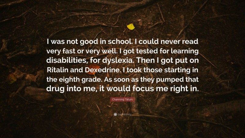 Channing Tatum Quote: “I was not good in school. I could never read very fast or very well. I got tested for learning disabilities, for dyslexia. Then I got put on Ritalin and Dexedrine. I took those starting in the eighth grade. As soon as they pumped that drug into me, it would focus me right in.”