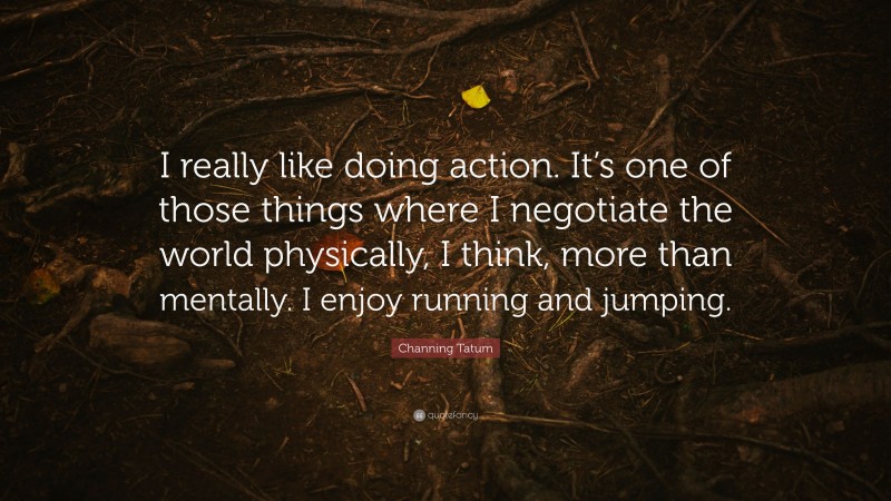 Channing Tatum Quote: “I really like doing action. It’s one of those things where I negotiate the world physically, I think, more than mentally. I enjoy running and jumping.”
