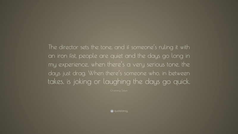 Channing Tatum Quote: “The director sets the tone, and if someone’s ruling it with an iron fist, people are quiet and the days go long in my experience, when there’s a very serious tone, the days just drag. When there’s someone who, in between takes, is joking or laughing the days go quick.”