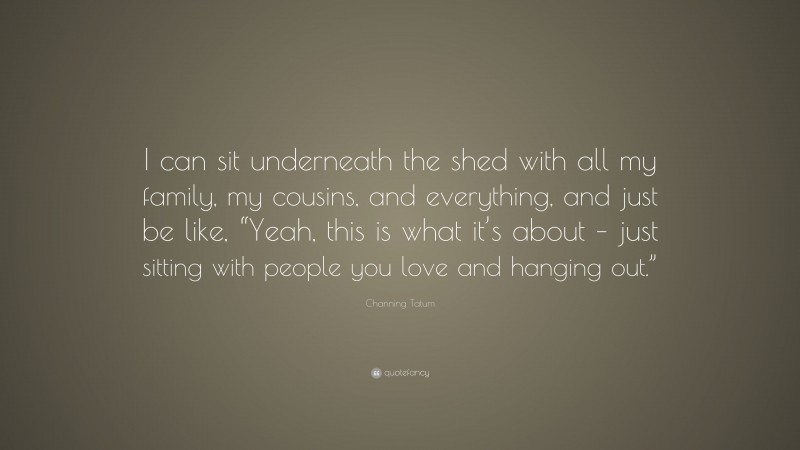 Channing Tatum Quote: “I can sit underneath the shed with all my family, my cousins, and everything, and just be like, “Yeah, this is what it’s about – just sitting with people you love and hanging out.””