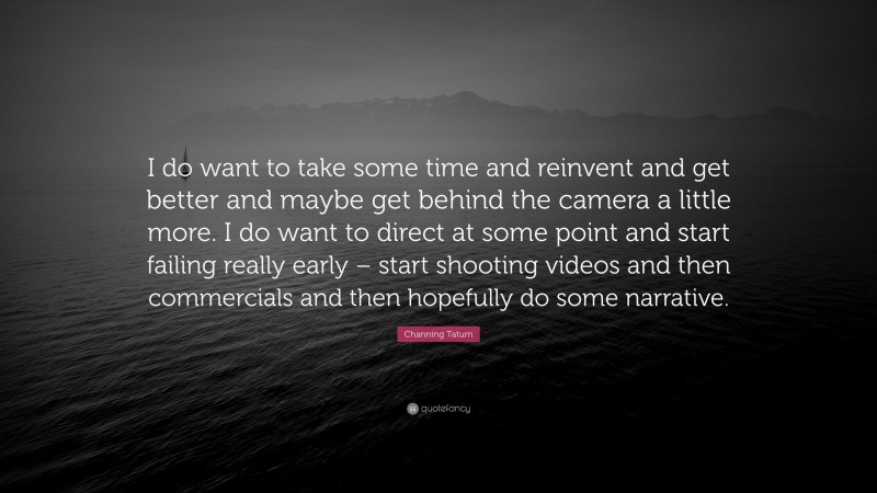 Channing Tatum Quote: “I do want to take some time and reinvent and get better and maybe get behind the camera a little more. I do want to direct at some point and start failing really early – start shooting videos and then commercials and then hopefully do some narrative.”
