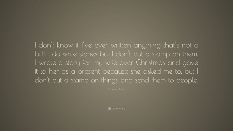 Channing Tatum Quote: “I don’t know if I’ve ever written anything that’s not a bill! I do write stories but I don’t put a stamp on them. I wrote a story for my wife over Christmas and gave it to her as a present because she asked me to, but I don’t put a stamp on things and send them to people.”