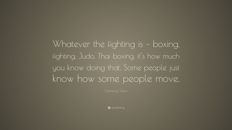 Channing Tatum Quote: “Whatever the fighting is – boxing, fighting, Judo, Thai boxing, it’s how much you know doing that. Some people just know how some people move.”