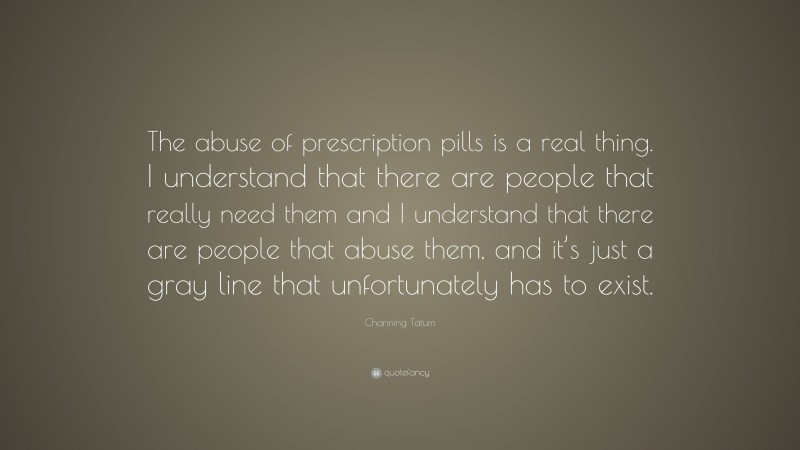 Channing Tatum Quote: “The abuse of prescription pills is a real thing. I understand that there are people that really need them and I understand that there are people that abuse them, and it’s just a gray line that unfortunately has to exist.”