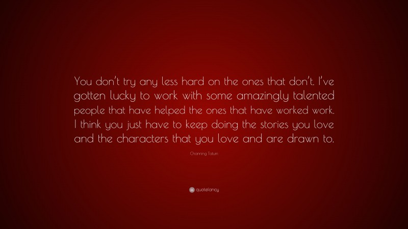 Channing Tatum Quote: “You don’t try any less hard on the ones that don’t. I’ve gotten lucky to work with some amazingly talented people that have helped the ones that have worked work. I think you just have to keep doing the stories you love and the characters that you love and are drawn to.”