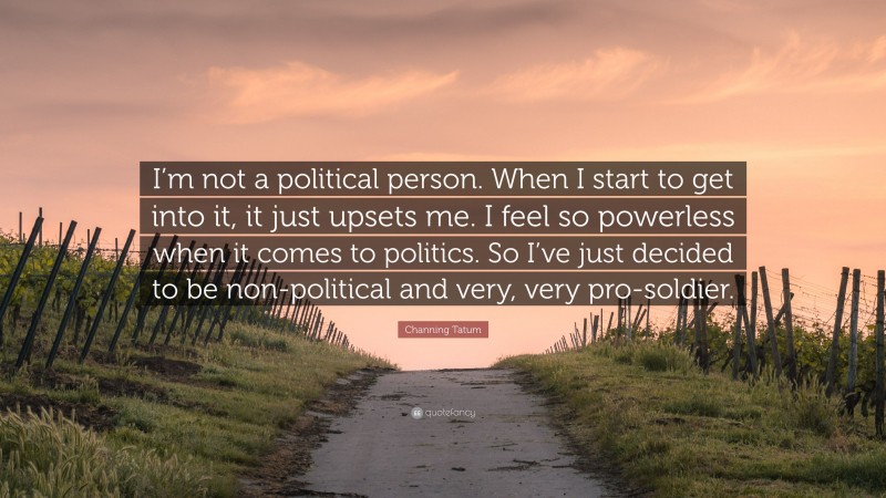 Channing Tatum Quote: “I’m not a political person. When I start to get into it, it just upsets me. I feel so powerless when it comes to politics. So I’ve just decided to be non-political and very, very pro-soldier.”