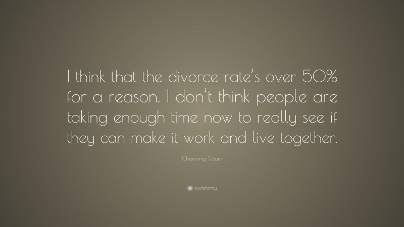 Channing Tatum Quote: “I think that the divorce rate’s over 50% for a reason. I don’t think people are taking enough time now to really see if they can make it work and live together.”