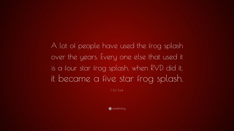 C.M. Punk Quote: “A lot of people have used the frog splash over the years. Every one else that used it is a four star frog splash, when RVD did it, it became a five star frog splash.”