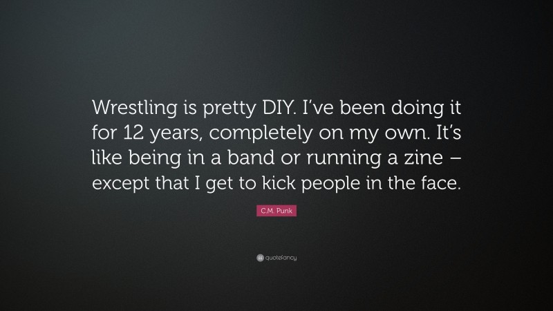 C.M. Punk Quote: “Wrestling is pretty DIY. I’ve been doing it for 12 years, completely on my own. It’s like being in a band or running a zine – except that I get to kick people in the face.”