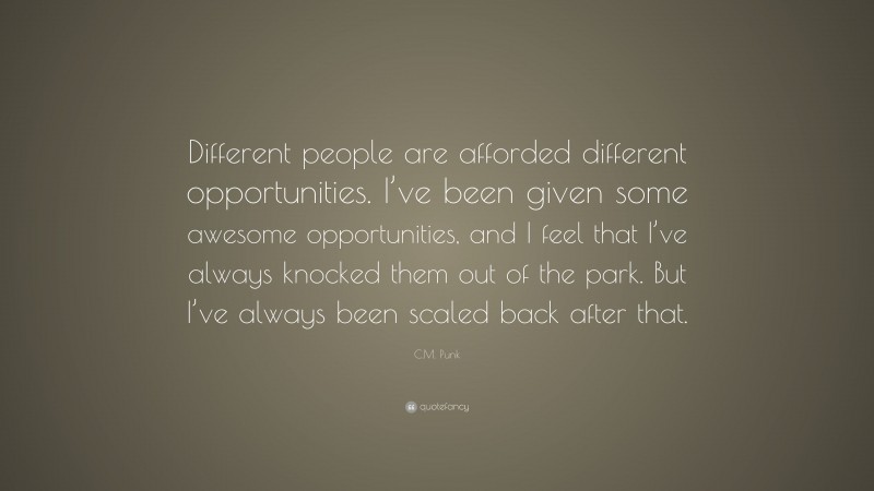 C.M. Punk Quote: “Different people are afforded different opportunities. I’ve been given some awesome opportunities, and I feel that I’ve always knocked them out of the park. But I’ve always been scaled back after that.”