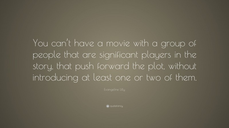 Evangeline Lilly Quote: “You can’t have a movie with a group of people that are significant players in the story, that push forward the plot, without introducing at least one or two of them.”