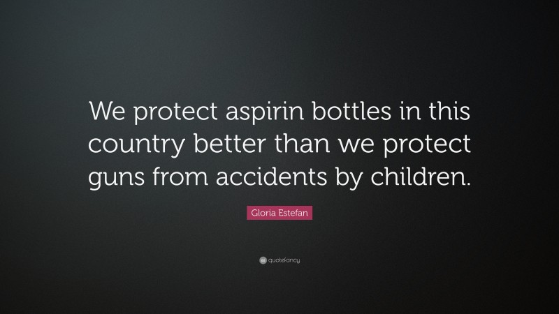 Gloria Estefan Quote: “We protect aspirin bottles in this country better than we protect guns from accidents by children.”