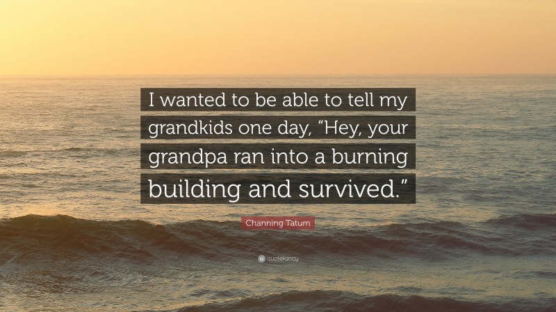 Channing Tatum Quote: “I wanted to be able to tell my grandkids one day, “Hey, your grandpa ran into a burning building and survived.””
