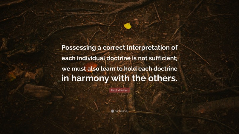 Paul Washer Quote: “Possessing a correct interpretation of each individual doctrine is not sufficient; we must also learn to hold each doctrine in harmony with the others.”