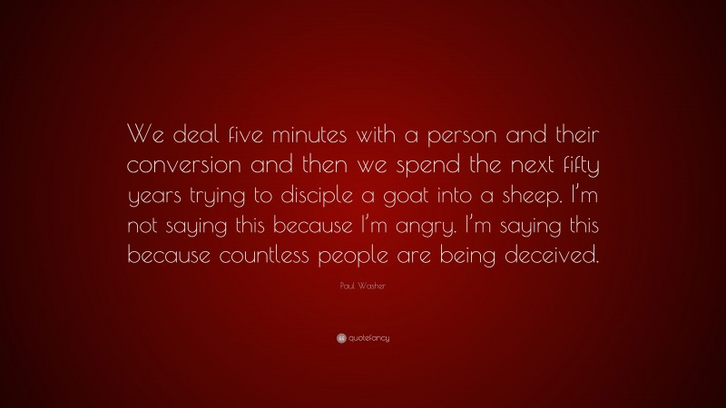 Paul Washer Quote: “We deal five minutes with a person and their conversion and then we spend the next fifty years trying to disciple a goat into a sheep. I’m not saying this because I’m angry. I’m saying this because countless people are being deceived.”