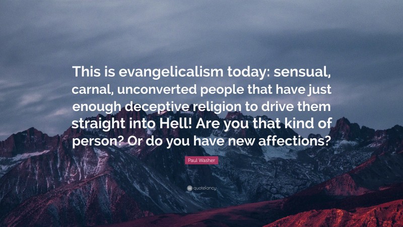 Paul Washer Quote: “This is evangelicalism today: sensual, carnal, unconverted people that have just enough deceptive religion to drive them straight into Hell! Are you that kind of person? Or do you have new affections?”