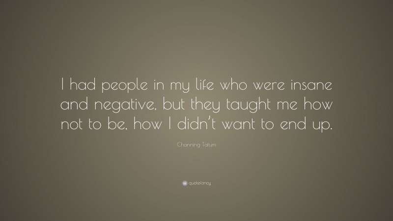 Channing Tatum Quote: “I had people in my life who were insane and negative, but they taught me how not to be, how I didn’t want to end up.”