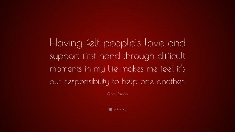 Gloria Estefan Quote: “Having felt people’s love and support first hand through difficult moments in my life makes me feel it’s our responsibility to help one another.”