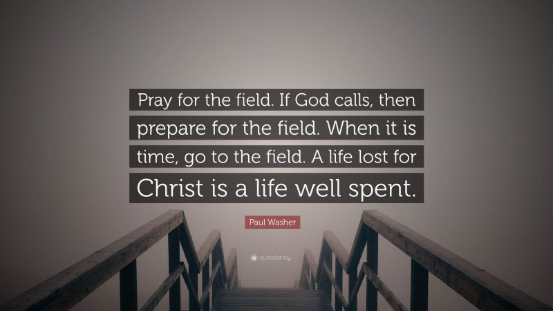 Paul Washer Quote: “Pray for the field. If God calls, then prepare for the field. When it is time, go to the field. A life lost for Christ is a life well spent.”