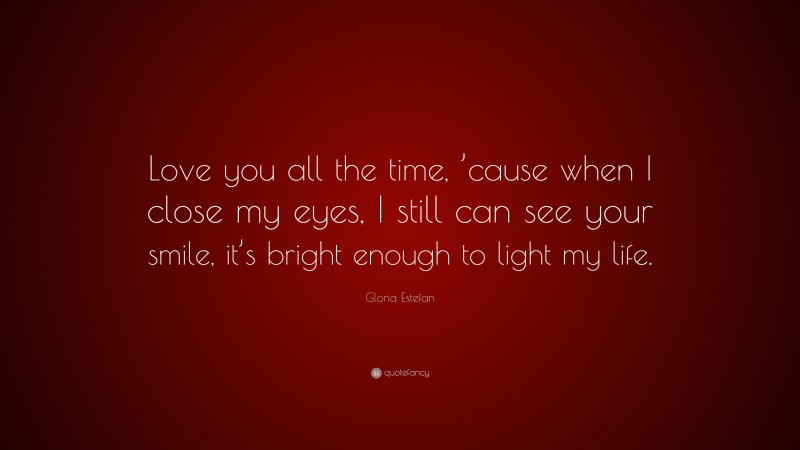 Gloria Estefan Quote: “Love you all the time, ’cause when I close my eyes, I still can see your smile, it’s bright enough to light my life.”