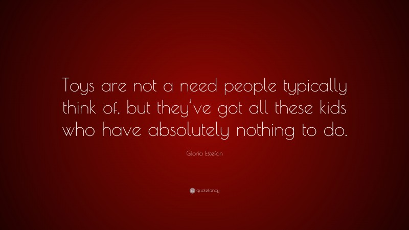 Gloria Estefan Quote: “Toys are not a need people typically think of, but they’ve got all these kids who have absolutely nothing to do.”