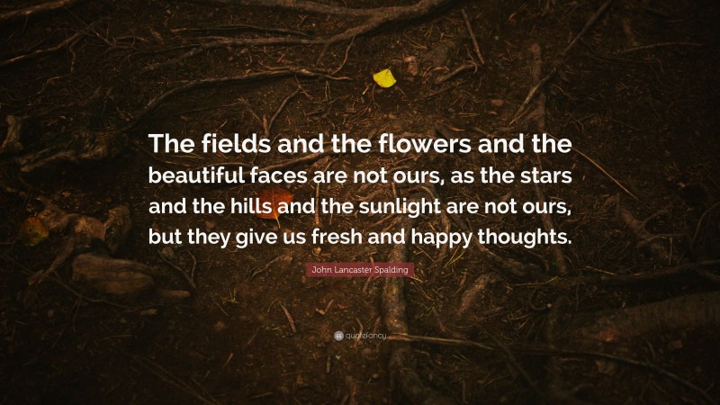 John Lancaster Spalding Quote: “The fields and the flowers and the beautiful faces are not ours, as the stars and the hills and the sunlight are not ours, but they give us fresh and happy thoughts.”