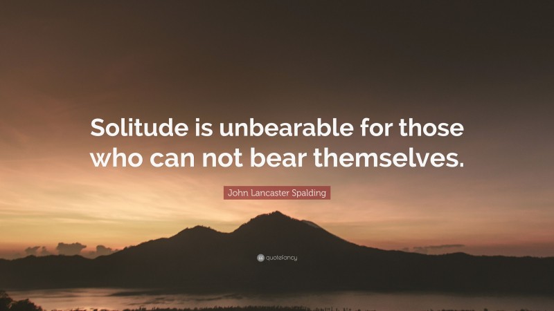 John Lancaster Spalding Quote: “Solitude is unbearable for those who can not bear themselves.”
