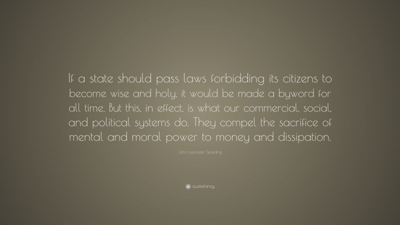 John Lancaster Spalding Quote: “If a state should pass laws forbidding its citizens to become wise and holy, it would be made a byword for all time. But this, in effect, is what our commercial, social, and political systems do. They compel the sacrifice of mental and moral power to money and dissipation.”