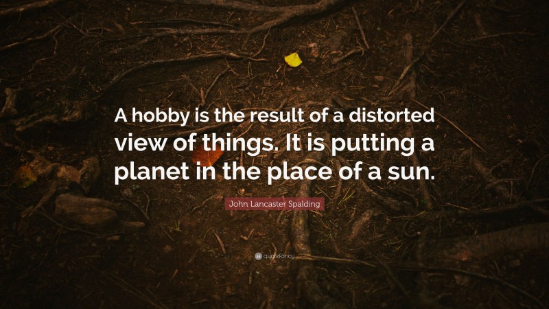 John Lancaster Spalding Quote: “A hobby is the result of a distorted view of things. It is putting a planet in the place of a sun.”