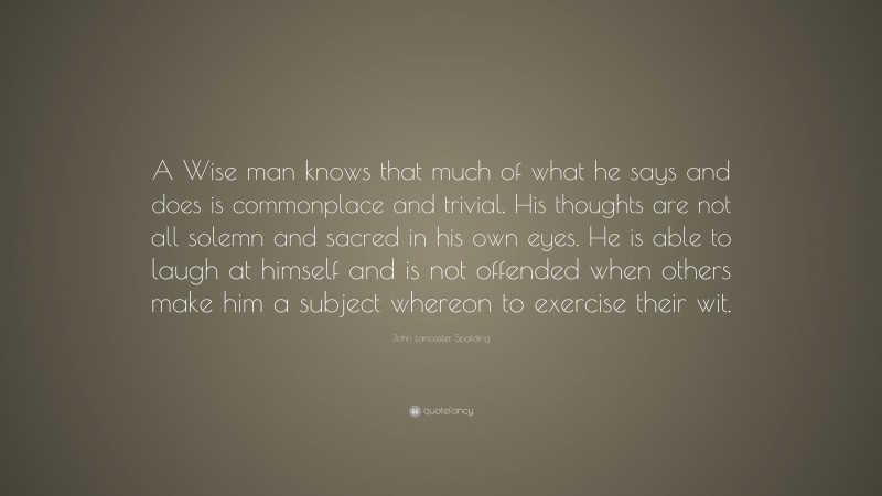 John Lancaster Spalding Quote: “A Wise man knows that much of what he says and does is commonplace and trivial. His thoughts are not all solemn and sacred in his own eyes. He is able to laugh at himself and is not offended when others make him a subject whereon to exercise their wit.”