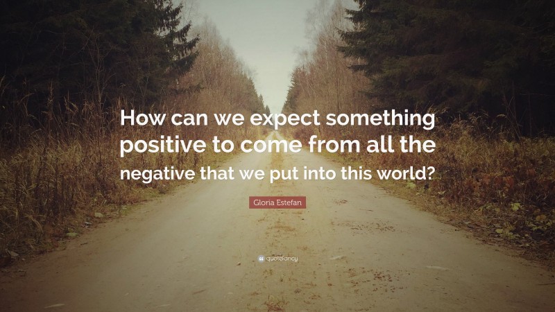 Gloria Estefan Quote: “How can we expect something positive to come from all the negative that we put into this world?”