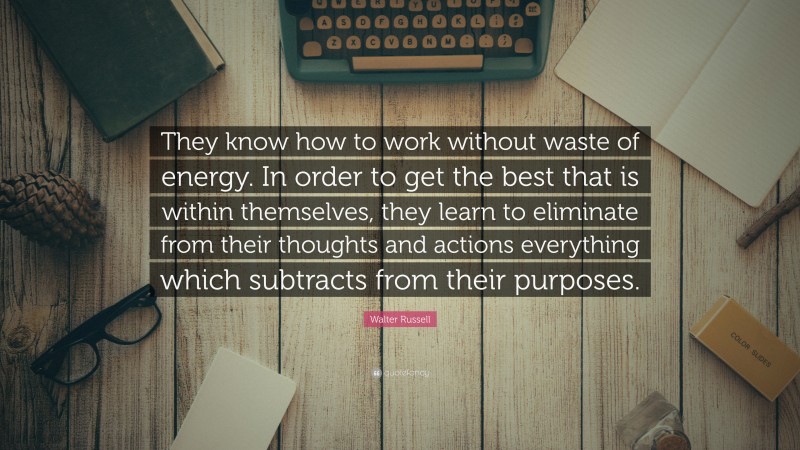 Walter Russell Quote: “They know how to work without waste of energy. In order to get the best that is within themselves, they learn to eliminate from their thoughts and actions everything which subtracts from their purposes.”