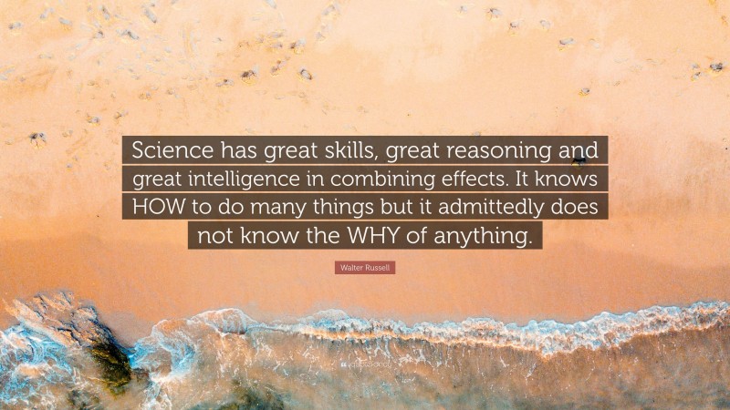 Walter Russell Quote: “Science has great skills, great reasoning and great intelligence in combining effects. It knows HOW to do many things but it admittedly does not know the WHY of anything.”