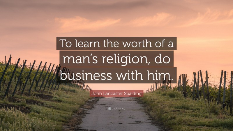 John Lancaster Spalding Quote: “To learn the worth of a man’s religion, do business with him.”