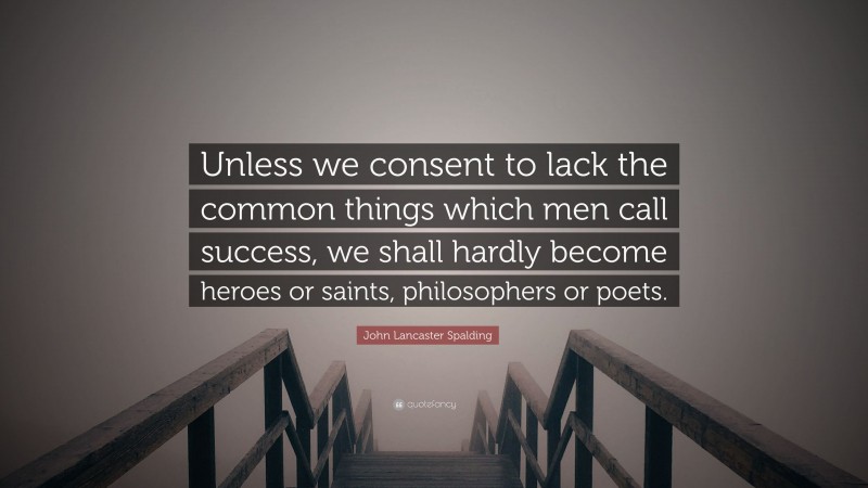 John Lancaster Spalding Quote: “Unless we consent to lack the common things which men call success, we shall hardly become heroes or saints, philosophers or poets.”