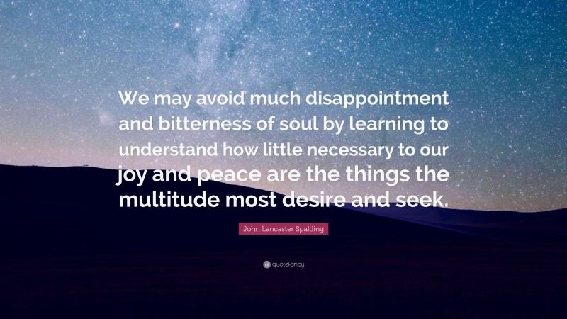 John Lancaster Spalding Quote: “We may avoid much disappointment and bitterness of soul by learning to understand how little necessary to our joy and peace are the things the multitude most desire and seek.”