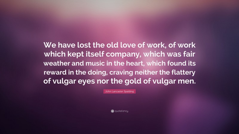 John Lancaster Spalding Quote: “We have lost the old love of work, of work which kept itself company, which was fair weather and music in the heart, which found its reward in the doing, craving neither the flattery of vulgar eyes nor the gold of vulgar men.”