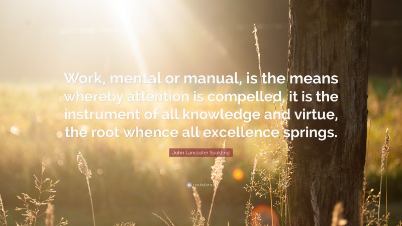 John Lancaster Spalding Quote: “Work, mental or manual, is the means whereby attention is compelled, it is the instrument of all knowledge and virtue, the root whence all excellence springs.”