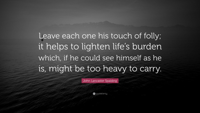 John Lancaster Spalding Quote: “Leave each one his touch of folly; it helps to lighten life’s burden which, if he could see himself as he is, might be too heavy to carry.”