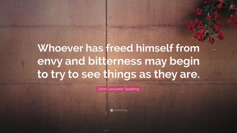 John Lancaster Spalding Quote: “Whoever has freed himself from envy and bitterness may begin to try to see things as they are.”