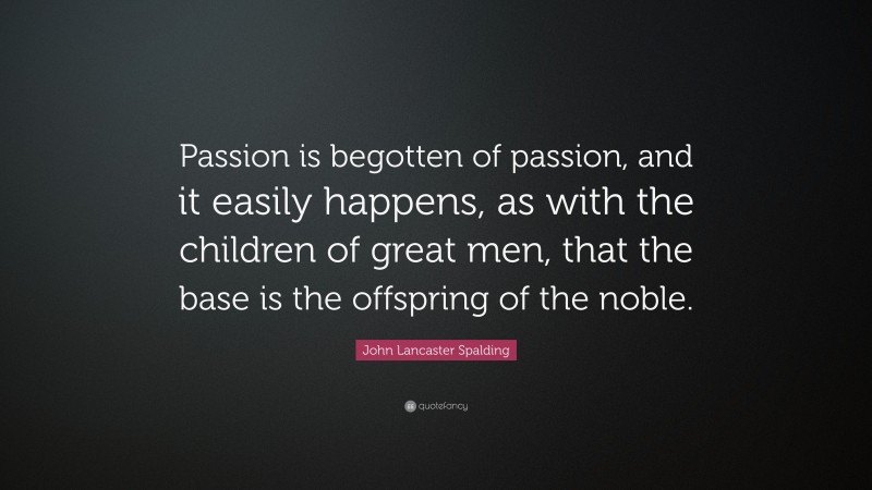 John Lancaster Spalding Quote: “Passion is begotten of passion, and it easily happens, as with the children of great men, that the base is the offspring of the noble.”