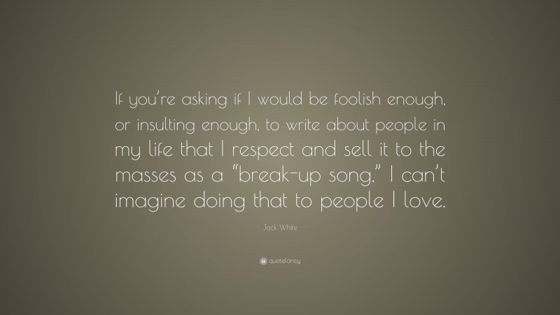 Jack White Quote: “If you’re asking if I would be foolish enough, or insulting enough, to write about people in my life that I respect and sell it to the masses as a “break-up song,” I can’t imagine doing that to people I love.”