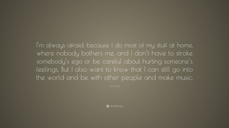 Jack White Quote: “I’m always afraid, because I do most of my stuff at home, where nobody bothers me, and I don’t have to stroke somebody’s ego or be careful about hurting someone’s feelings. But I also want to know that I can still go into the world and be with other people and make music.”