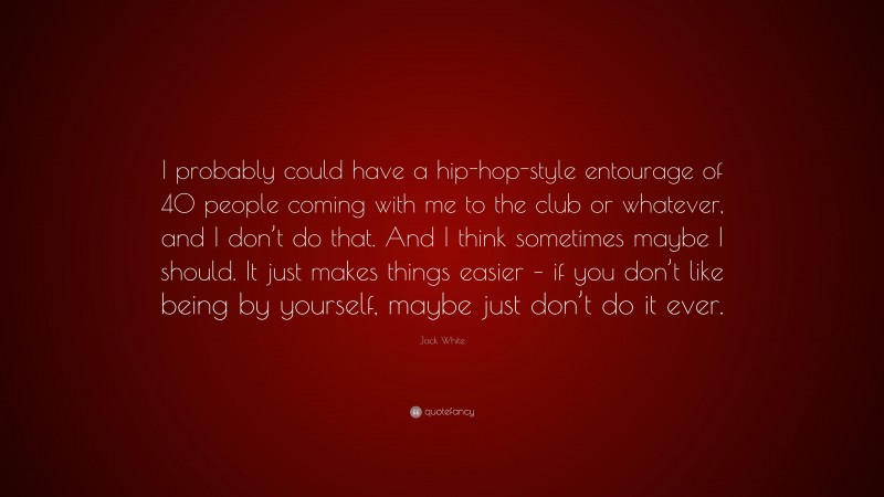 Jack White Quote: “I probably could have a hip-hop-style entourage of 40 people coming with me to the club or whatever, and I don’t do that. And I think sometimes maybe I should. It just makes things easier – if you don’t like being by yourself, maybe just don’t do it ever.”