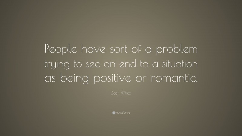 Jack White Quote: “People have sort of a problem trying to see an end to a situation as being positive or romantic.”