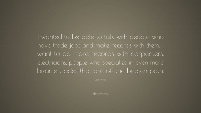 Jack White Quote: “I wanted to be able to talk with people who have trade jobs and make records with them. I want to do more records with carpenters, electricians, people who specialize in even more bizarre trades that are off the beaten path.”